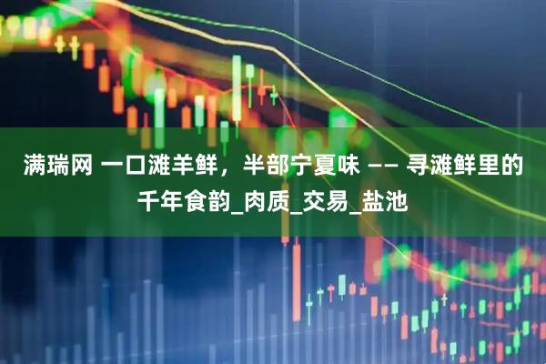 满瑞网 一口滩羊鲜，半部宁夏味 —— 寻滩鲜里的千年食韵_肉质_交易_盐池