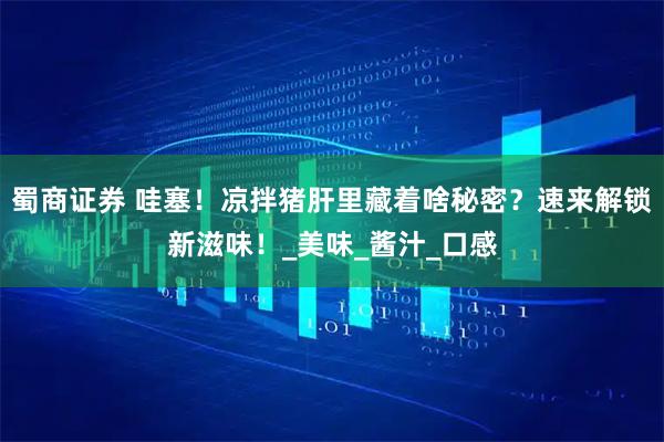 蜀商证券 哇塞！凉拌猪肝里藏着啥秘密？速来解锁新滋味！_美味_酱汁_口感