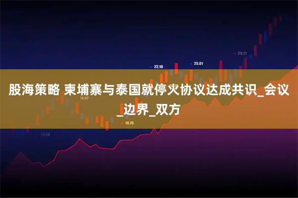 股海策略 柬埔寨与泰国就停火协议达成共识_会议_边界_双方